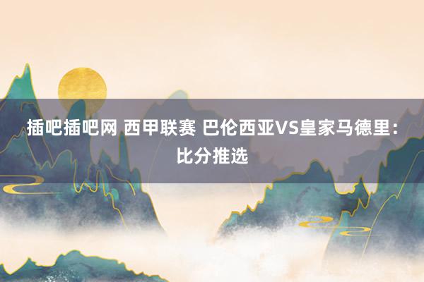 插吧插吧网 西甲联赛 巴伦西亚VS皇家马德里：比分推选