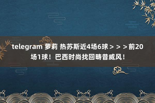 telegram 萝莉 热苏斯近4场6球＞＞＞前20场1球！巴西时尚找回畴昔威风！