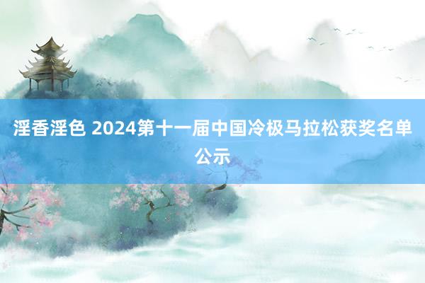 淫香淫色 2024第十一届中国冷极马拉松获奖名单公示