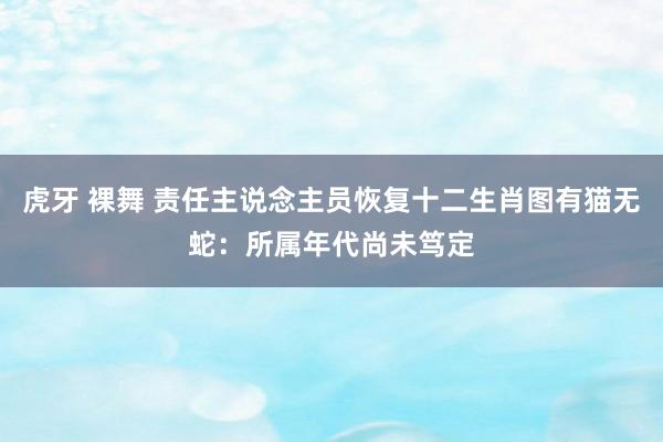 虎牙 裸舞 责任主说念主员恢复十二生肖图有猫无蛇：所属年代尚未笃定