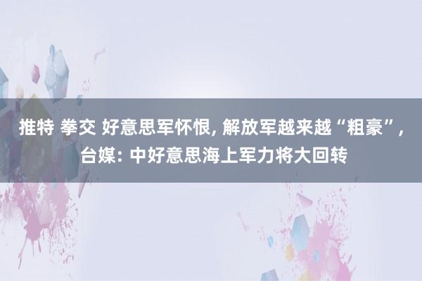 推特 拳交 好意思军怀恨， 解放军越来越“粗豪”， 台媒: 中好意思海上军力将大回转