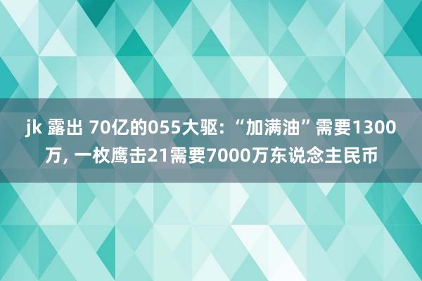 jk 露出 70亿的055大驱: “加满油”需要1300万， 一枚鹰击21需要7000万东说念主民币