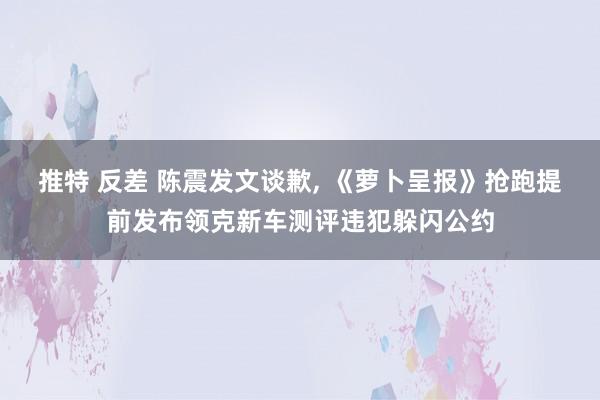 推特 反差 陈震发文谈歉， 《萝卜呈报》抢跑提前发布领克新车测评违犯躲闪公约