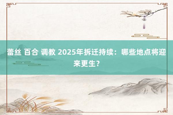 蕾丝 百合 调教 2025年拆迁持续：哪些地点将迎来更生？