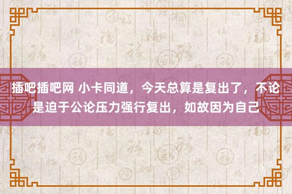 插吧插吧网 小卡同道，今天总算是复出了，不论是迫于公论压力强行复出，如故因为自己