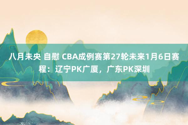 八月未央 自慰 CBA成例赛第27轮未来1月6日赛程：辽宁PK广厦，广东PK深圳