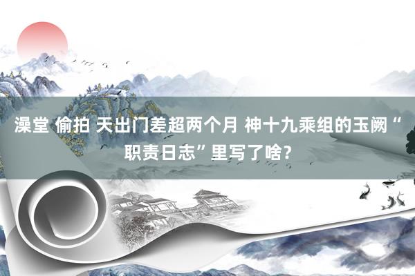 澡堂 偷拍 天出门差超两个月 神十九乘组的玉阙“职责日志”里写了啥？