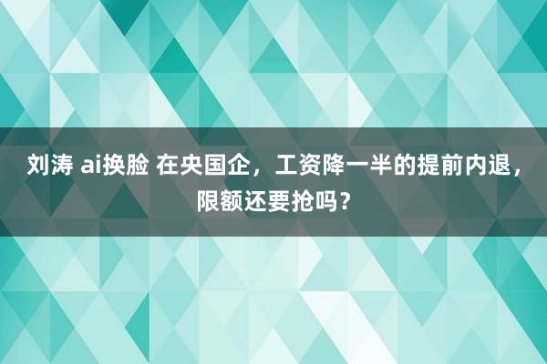 刘涛 ai换脸 在央国企，工资降一半的提前内退，限额还要抢吗？