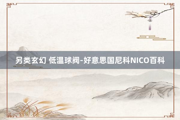 另类玄幻 低温球阀-好意思国尼科NICO百科