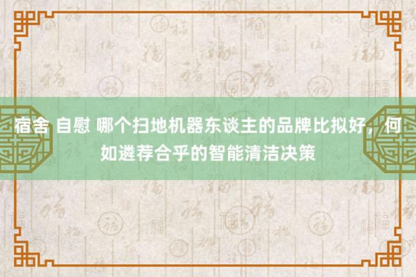 宿舍 自慰 哪个扫地机器东谈主的品牌比拟好，何如遴荐合乎的智能清洁决策