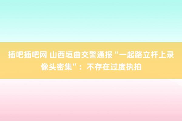 插吧插吧网 山西垣曲交警通报“一起路立杆上录像头密集”：不存在过度执拍