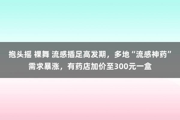 抱头摇 裸舞 流感插足高发期，多地“流感神药”需求暴涨，有药店加价至300元一盒