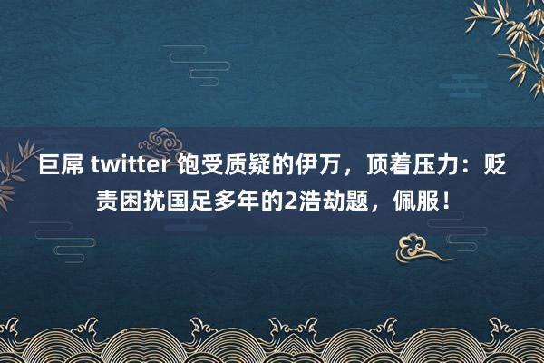 巨屌 twitter 饱受质疑的伊万，顶着压力：贬责困扰国足多年的2浩劫题，佩服！