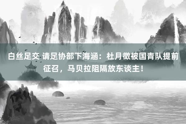 白丝足交 请足协部下海涵：杜月徵被国青队提前征召，马贝拉阻隔放东谈主！