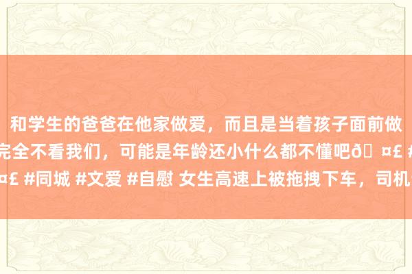 和学生的爸爸在他家做爱，而且是当着孩子面前做爱，太刺激了，孩子完全不看我们，可能是年龄还小什么都不懂吧🤣 #同城 #文爱 #自慰 女生高速上被拖拽下车，司机该担何责？讼师解读