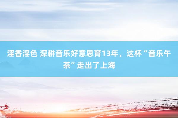 淫香淫色 深耕音乐好意思育13年，这杯“音乐午茶”走出了上海