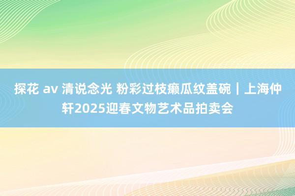 探花 av 清说念光 粉彩过枝癞瓜纹盖碗｜上海仲轩2025迎春文物艺术品拍卖会