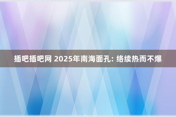 插吧插吧网 2025年南海面孔: 络续热而不爆