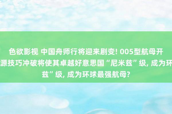 色欲影视 中国舟师行将迎来剧变! 005型航母开建在即， 核能源技巧冲破将使其卓越好意思国“尼米兹”级， 成为环球最强航母?