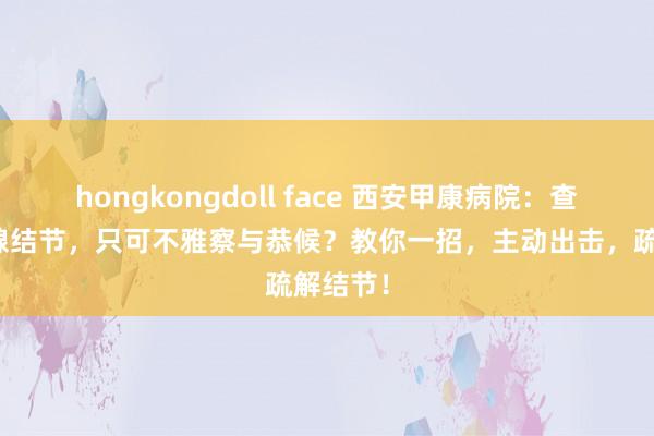 hongkongdoll face 西安甲康病院：查出甲状腺结节，只可不雅察与恭候？教你一招，主动出击，疏解结节！