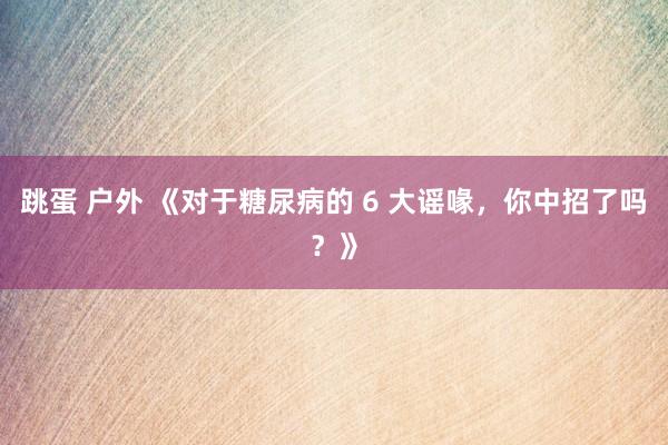 跳蛋 户外 《对于糖尿病的 6 大谣喙，你中招了吗？》