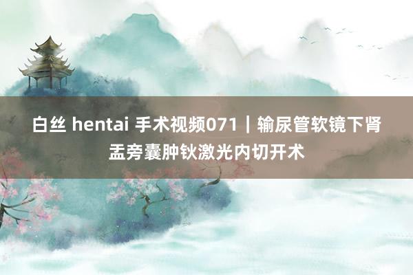 白丝 hentai 手术视频071｜输尿管软镜下肾盂旁囊肿钬激光内切开术