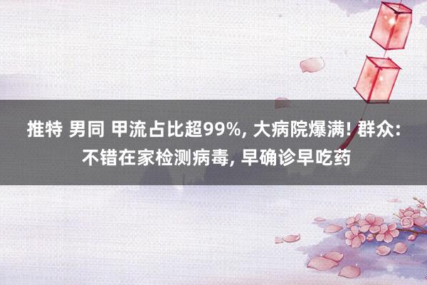 推特 男同 甲流占比超99%， 大病院爆满! 群众: 不错在家检测病毒， 早确诊早吃药