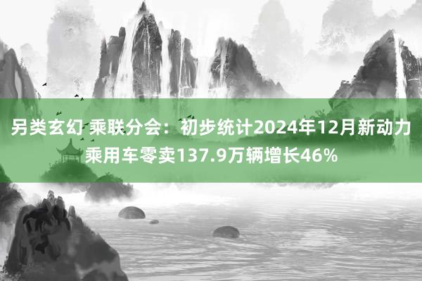 另类玄幻 乘联分会：初步统计2024年12月新动力乘用车零卖137.9万辆增长46%