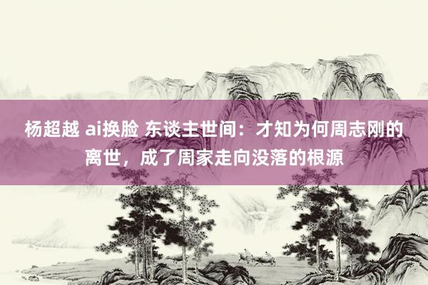 杨超越 ai换脸 东谈主世间：才知为何周志刚的离世，成了周家走向没落的根源