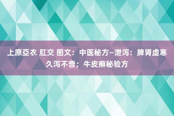 上原亞衣 肛交 图文：中医秘方—泄泻：脾肾虚寒久泻不啻；牛皮癣秘验方