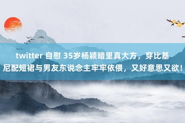 twitter 自慰 35岁杨颖暗里真大方，穿比基尼配短裙与男友东说念主牢牢依偎，又好意思又欲！