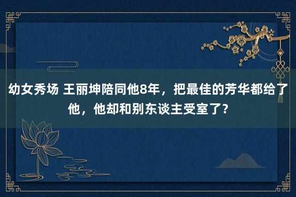 幼女秀场 王丽坤陪同他8年，把最佳的芳华都给了他，他却和别东谈主受室了？