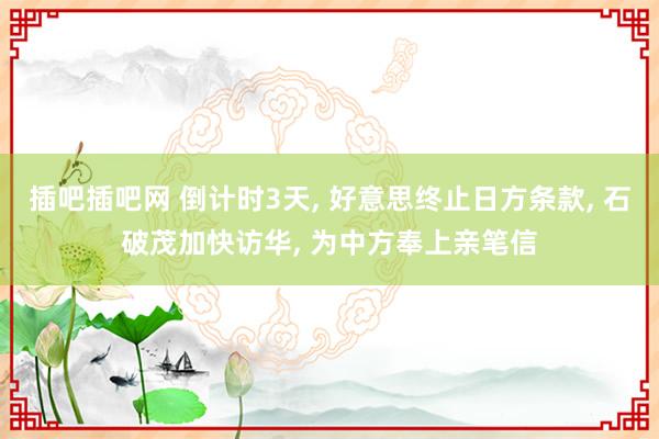 插吧插吧网 倒计时3天， 好意思终止日方条款， 石破茂加快访华， 为中方奉上亲笔信