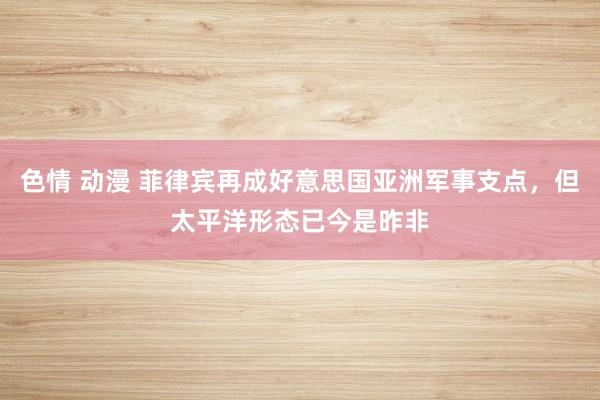 色情 动漫 菲律宾再成好意思国亚洲军事支点，但太平洋形态已今是昨非