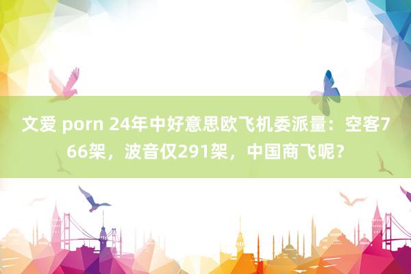 文爱 porn 24年中好意思欧飞机委派量：空客766架，波音仅291架，中国商飞呢？