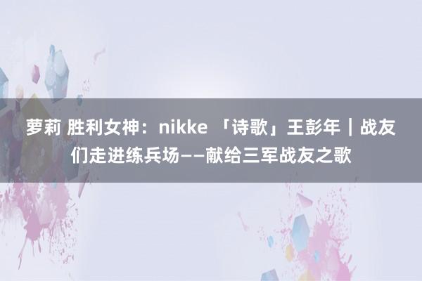 萝莉 胜利女神：nikke 「诗歌」王彭年｜战友们走进练兵场——献给三军战友之歌