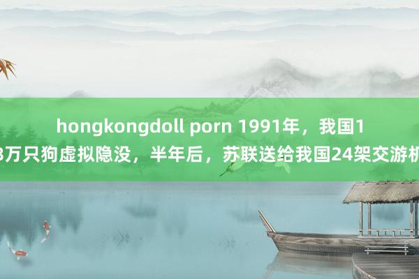 hongkongdoll porn 1991年，我国18万只狗虚拟隐没，半年后，苏联送给我国24架交游机