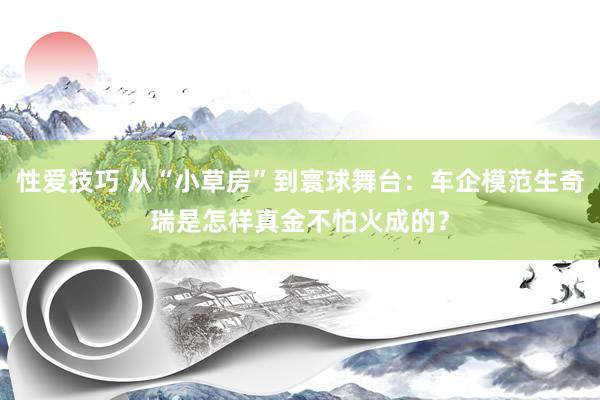 性爱技巧 从“小草房”到寰球舞台：车企模范生奇瑞是怎样真金不怕火成的？