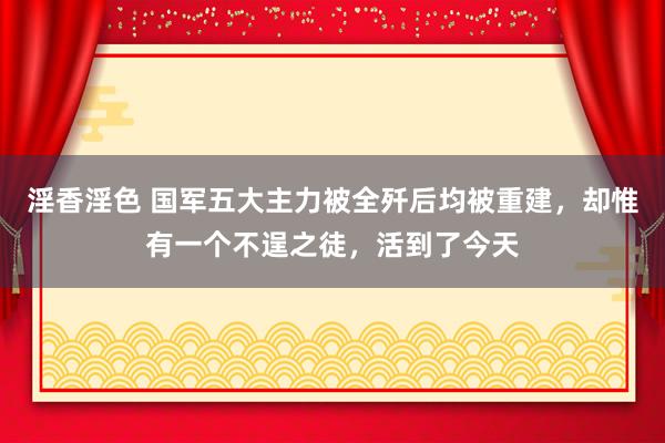 淫香淫色 国军五大主力被全歼后均被重建，却惟有一个不逞之徒，活到了今天