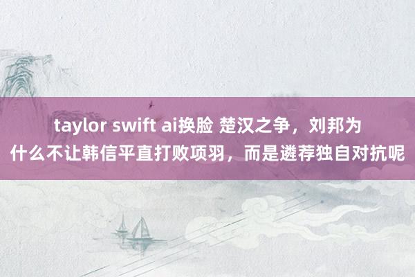 taylor swift ai换脸 楚汉之争，刘邦为什么不让韩信平直打败项羽，而是遴荐独自对抗呢