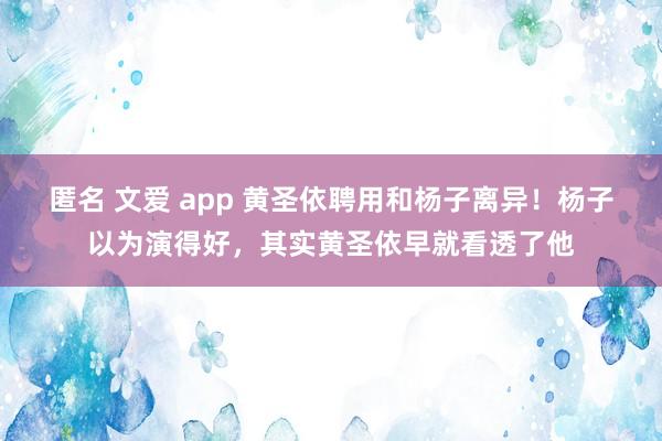 匿名 文爱 app 黄圣依聘用和杨子离异！杨子以为演得好，其实黄圣依早就看透了他