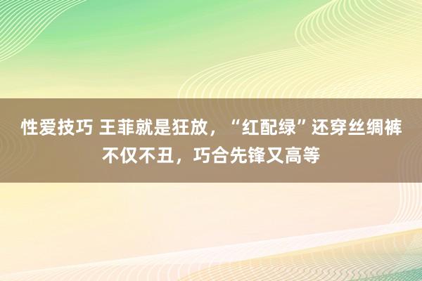 性爱技巧 王菲就是狂放，“红配绿”还穿丝绸裤不仅不丑，巧合先锋又高等