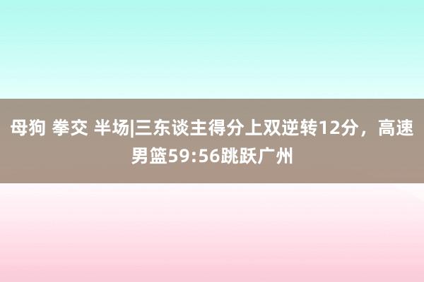 母狗 拳交 半场|三东谈主得分上双逆转12分，高速男篮59:56跳跃广州