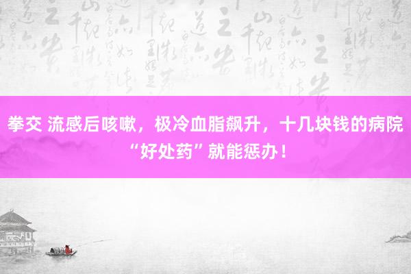 拳交 流感后咳嗽，极冷血脂飙升，十几块钱的病院“好处药”就能惩办！