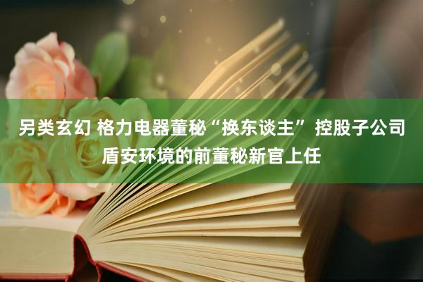 另类玄幻 格力电器董秘“换东谈主” 控股子公司盾安环境的前董秘新官上任