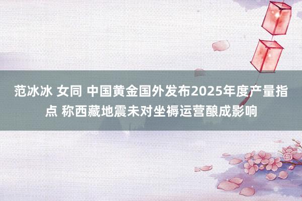 范冰冰 女同 中国黄金国外发布2025年度产量指点 称西藏地震未对坐褥运营酿成影响