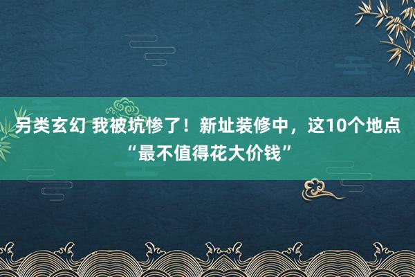 另类玄幻 我被坑惨了！新址装修中，这10个地点“最不值得花大价钱”