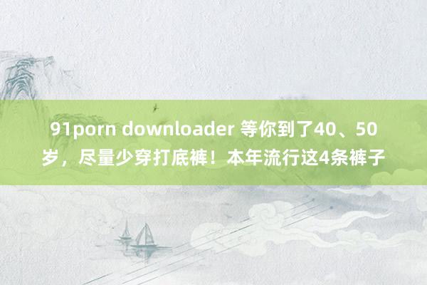 91porn downloader 等你到了40、50岁，尽量少穿打底裤！本年流行这4条裤子