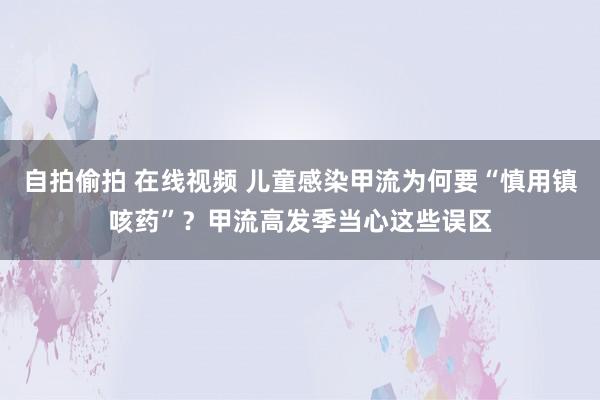 自拍偷拍 在线视频 儿童感染甲流为何要“慎用镇咳药”？甲流高发季当心这些误区