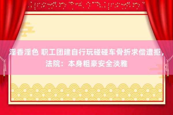 淫香淫色 职工团建自行玩碰碰车骨折求偿遭拒，法院：本身粗豪安全淡雅